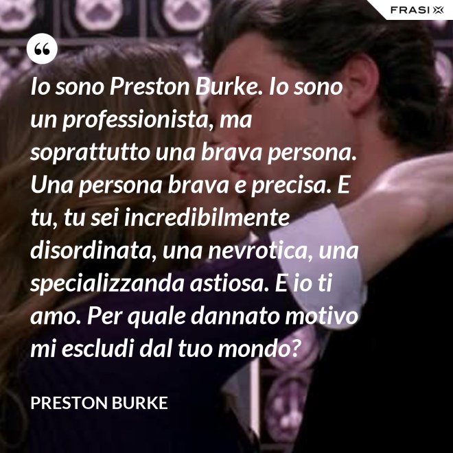 Io sono Preston Burke. Io sono un professionista, ma soprattutto una brava persona. Una persona brava e precisa. E tu, tu sei incredibilmente disordinata, una nevrotica, una specializzanda astiosa. E io ti amo. Per quale dannato motivo mi escludi dal tuo mondo? - Preston Burke