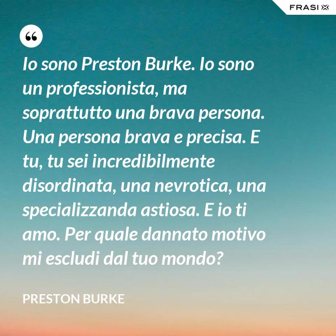 Io sono Preston Burke. Io sono un professionista, ma soprattutto una brava persona. Una persona brava e precisa. E tu, tu sei incredibilmente disordinata, una nevrotica, una specializzanda astiosa. E io ti amo. Per quale dannato motivo mi escludi dal tuo mondo? - Preston Burke