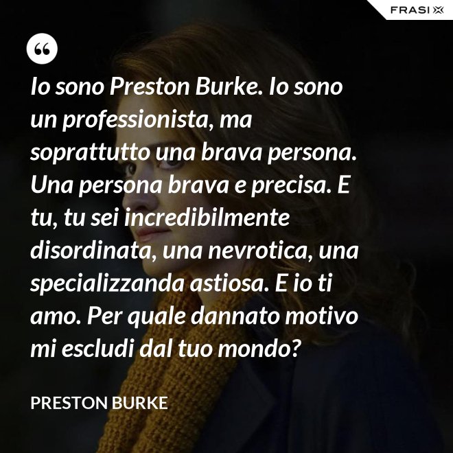 Io sono Preston Burke. Io sono un professionista, ma soprattutto una brava persona. Una persona brava e precisa. E tu, tu sei incredibilmente disordinata, una nevrotica, una specializzanda astiosa. E io ti amo. Per quale dannato motivo mi escludi dal tuo mondo? - Preston Burke