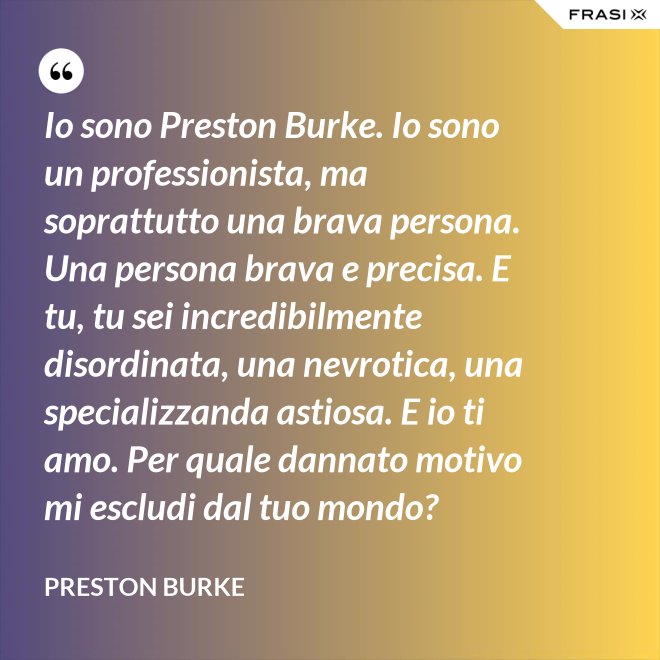 Io sono Preston Burke. Io sono un professionista, ma soprattutto una brava persona. Una persona brava e precisa. E tu, tu sei incredibilmente disordinata, una nevrotica, una specializzanda astiosa. E io ti amo. Per quale dannato motivo mi escludi dal tuo mondo? - Preston Burke