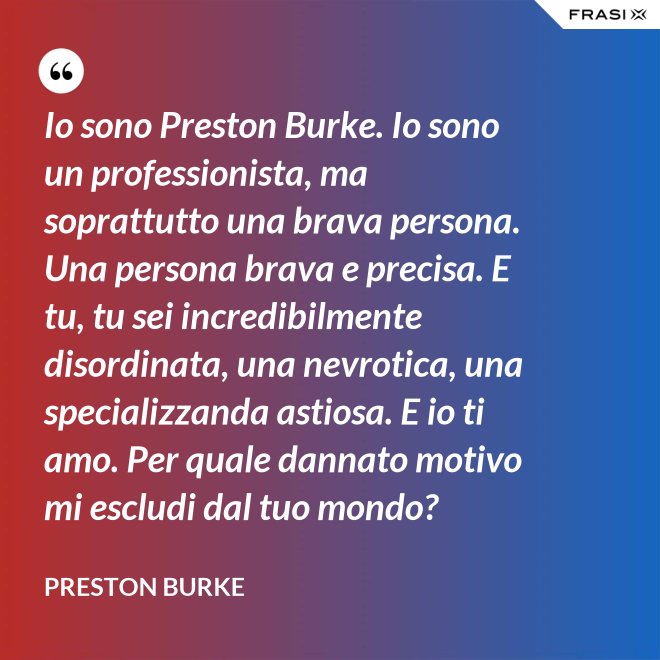 Io sono Preston Burke. Io sono un professionista, ma soprattutto una brava persona. Una persona brava e precisa. E tu, tu sei incredibilmente disordinata, una nevrotica, una specializzanda astiosa. E io ti amo. Per quale dannato motivo mi escludi dal tuo mondo? - Preston Burke