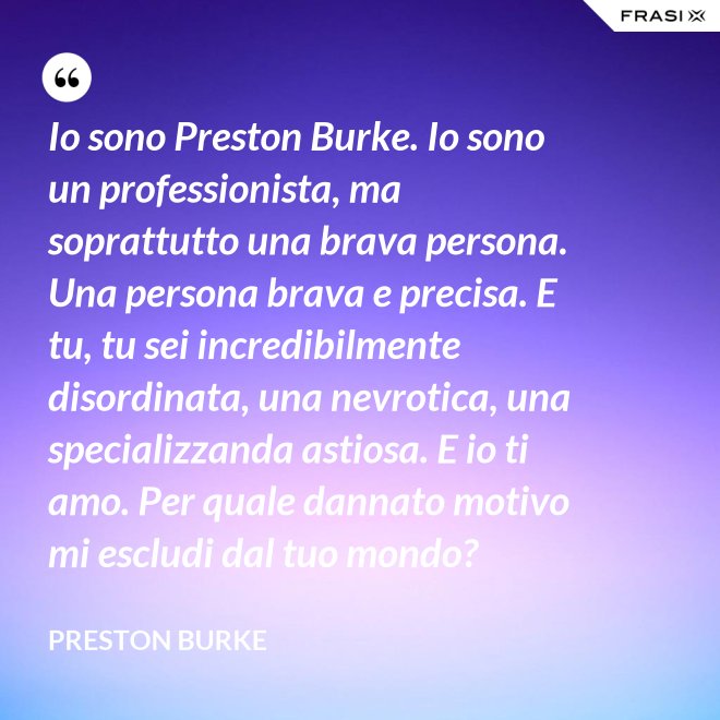 Io sono Preston Burke. Io sono un professionista, ma soprattutto una brava persona. Una persona brava e precisa. E tu, tu sei incredibilmente disordinata, una nevrotica, una specializzanda astiosa. E io ti amo. Per quale dannato motivo mi escludi dal tuo mondo? - Preston Burke