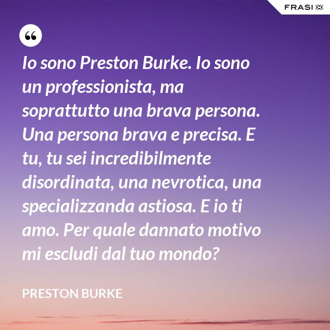 Io sono Preston Burke. Io sono un professionista, ma soprattutto una brava persona. Una persona brava e precisa. E tu, tu sei incredibilmente disordinata, una nevrotica, una specializzanda astiosa. E io ti amo. Per quale dannato motivo mi escludi dal tuo mondo? - Preston Burke