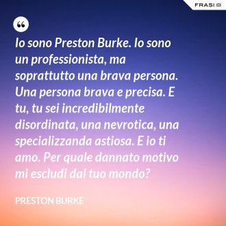 Io sono Preston Burke. Io sono un professionista, ma soprattutto una brava persona. Una persona brava e precisa. E tu, tu sei incredibilmente disordinata, una nevrotica, una specializzanda astiosa. E io ti amo. Per quale dannato motivo mi escludi dal tuo mondo? - Preston Burke