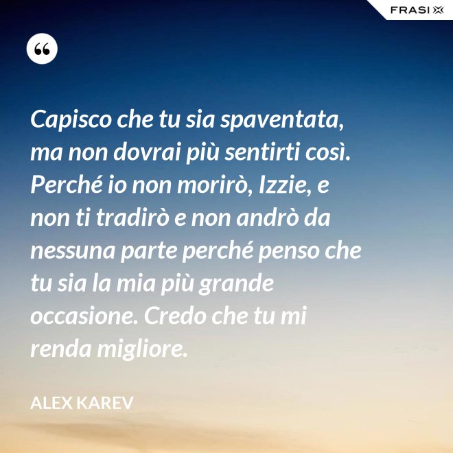 Capisco che tu sia spaventata, ma non dovrai più sentirti così. Perché io non morirò, Izzie, e non ti tradirò e non andrò da nessuna parte perché penso che tu sia la mia più grande occasione. Credo che tu mi renda migliore. - Alex Karev