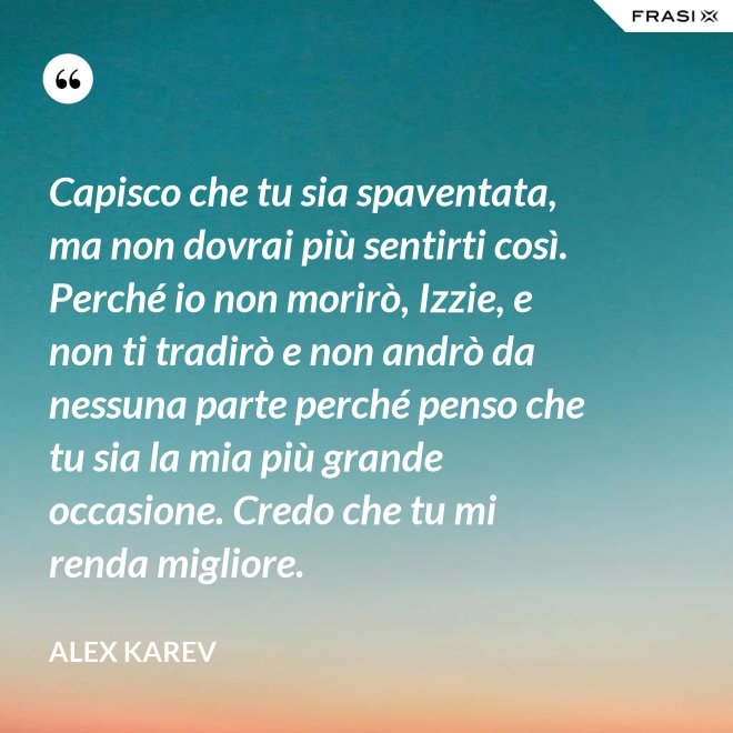 Capisco che tu sia spaventata, ma non dovrai più sentirti così. Perché io non morirò, Izzie, e non ti tradirò e non andrò da nessuna parte perché penso che tu sia la mia più grande occasione. Credo che tu mi renda migliore. - Alex Karev
