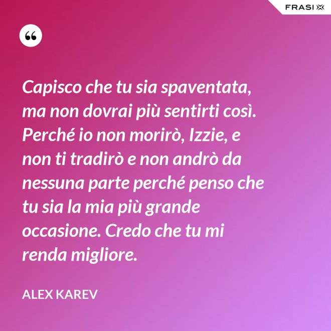 Capisco che tu sia spaventata, ma non dovrai più sentirti così. Perché io non morirò, Izzie, e non ti tradirò e non andrò da nessuna parte perché penso che tu sia la mia più grande occasione. Credo che tu mi renda migliore. - Alex Karev