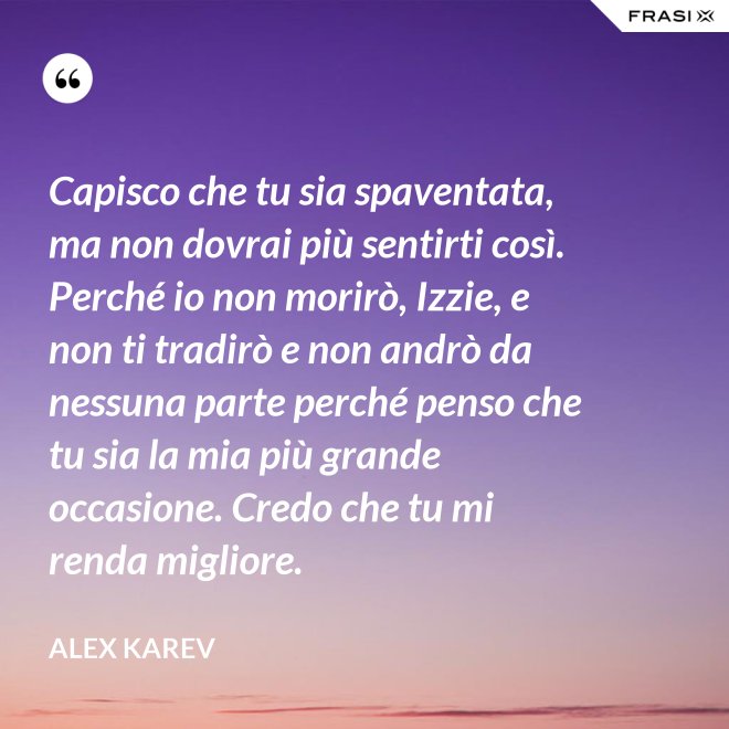 Capisco che tu sia spaventata, ma non dovrai più sentirti così. Perché io non morirò, Izzie, e non ti tradirò e non andrò da nessuna parte perché penso che tu sia la mia più grande occasione. Credo che tu mi renda migliore. - Alex Karev