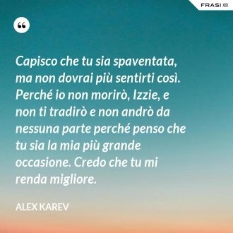 Capisco che tu sia spaventata, ma non dovrai più sentirti così. Perché io non morirò, Izzie, e non ti tradirò e non andrò da nessuna parte perché penso che tu sia la mia più grande occasione. Credo che tu mi renda migliore. - Alex Karev