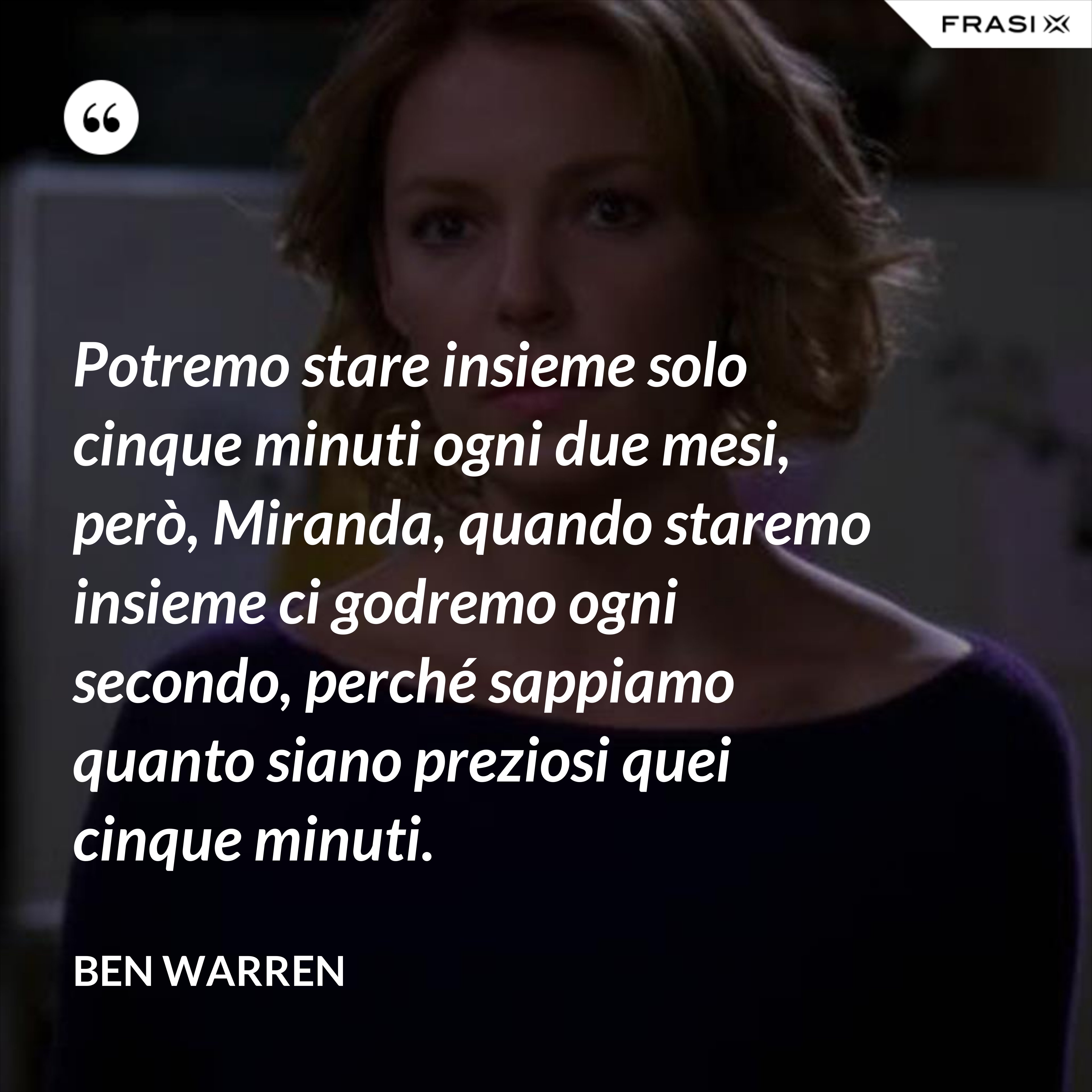 Potremo stare insieme solo cinque minuti ogni due mesi, però, Miranda, quando staremo insieme ci godremo ogni secondo, perché sappiamo quanto siano preziosi quei cinque minuti. - Ben Warren