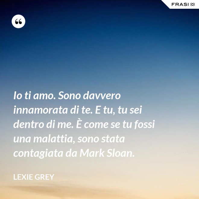 Io ti amo. Sono davvero innamorata di te. E tu, tu sei dentro di me. È come se tu fossi una malattia, sono stata contagiata da Mark Sloan. - Lexie Grey
