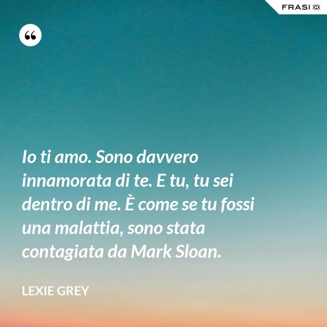 Io ti amo. Sono davvero innamorata di te. E tu, tu sei dentro di me. È come se tu fossi una malattia, sono stata contagiata da Mark Sloan. - Lexie Grey