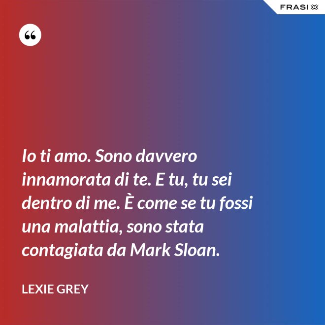 Io ti amo. Sono davvero innamorata di te. E tu, tu sei dentro di me. È come se tu fossi una malattia, sono stata contagiata da Mark Sloan. - Lexie Grey