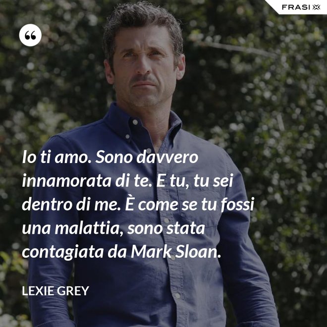 Io ti amo. Sono davvero innamorata di te. E tu, tu sei dentro di me. È come se tu fossi una malattia, sono stata contagiata da Mark Sloan. - Lexie Grey