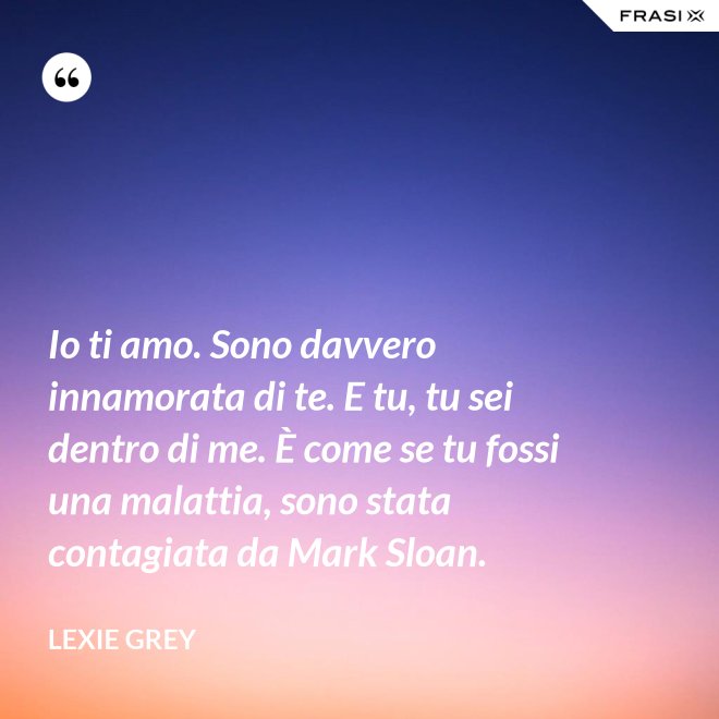 Io ti amo. Sono davvero innamorata di te. E tu, tu sei dentro di me. È come se tu fossi una malattia, sono stata contagiata da Mark Sloan. - Lexie Grey