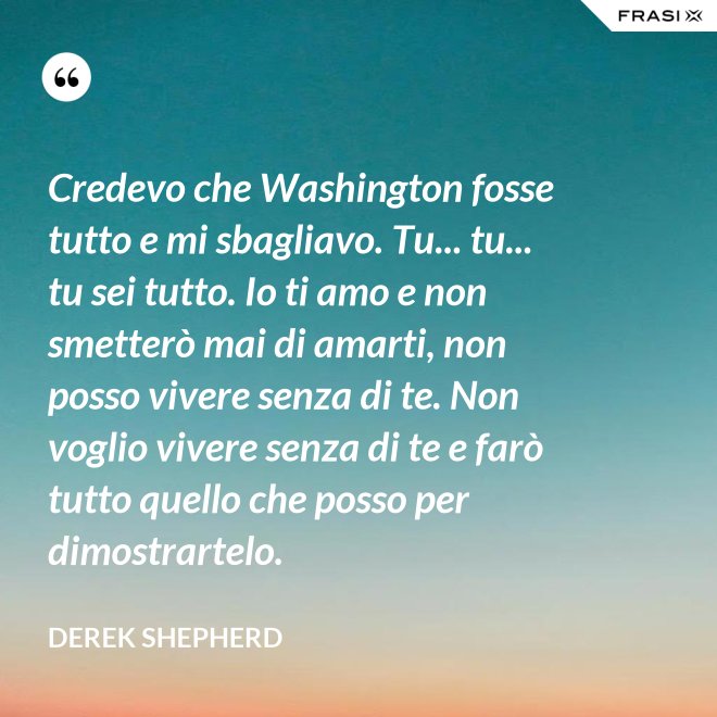 Credevo che Washington fosse tutto e mi sbagliavo. Tu... tu... tu sei tutto. Io ti amo e non smetterò mai di amarti, non posso vivere senza di te. Non voglio vivere senza di te e farò tutto quello che posso per dimostrartelo. - Derek Shepherd