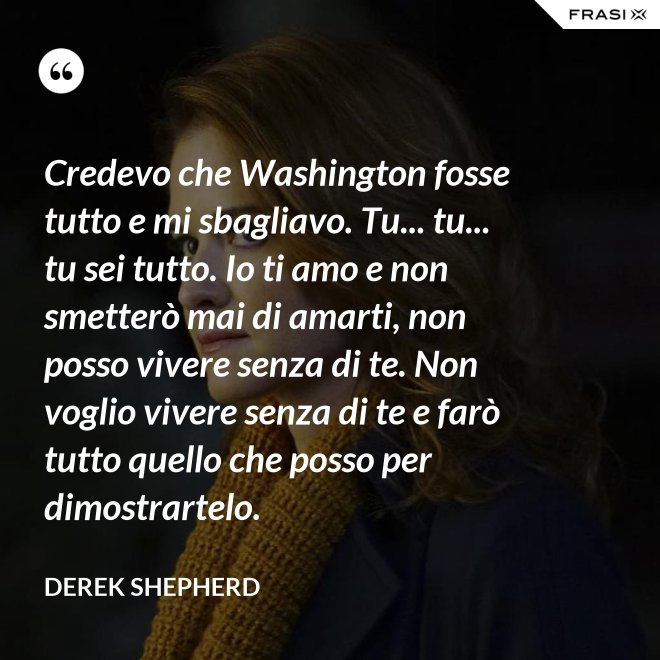 Credevo che Washington fosse tutto e mi sbagliavo. Tu... tu... tu sei tutto. Io ti amo e non smetterò mai di amarti, non posso vivere senza di te. Non voglio vivere senza di te e farò tutto quello che posso per dimostrartelo. - Derek Shepherd