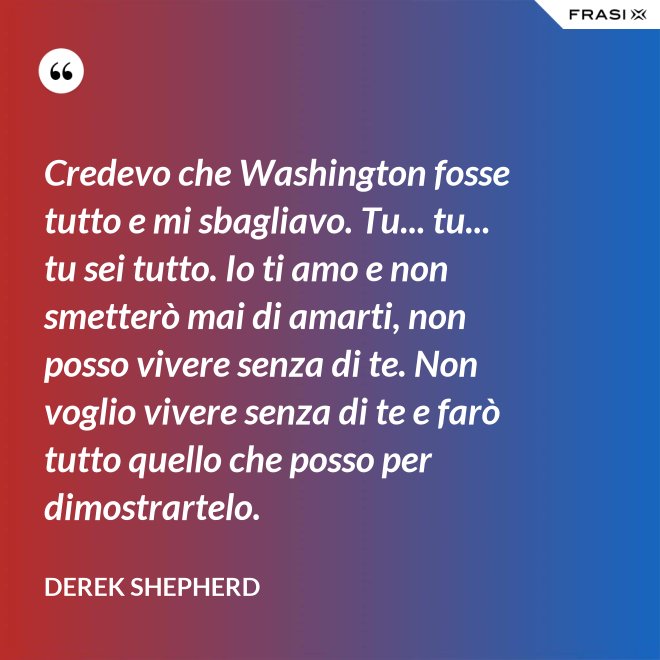 Credevo che Washington fosse tutto e mi sbagliavo. Tu... tu... tu sei tutto. Io ti amo e non smetterò mai di amarti, non posso vivere senza di te. Non voglio vivere senza di te e farò tutto quello che posso per dimostrartelo. - Derek Shepherd