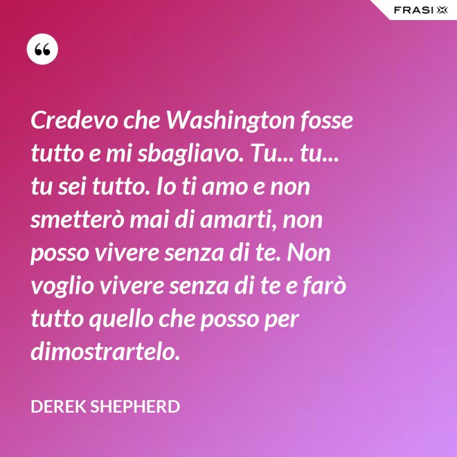 Credevo che Washington fosse tutto e mi sbagliavo. Tu... tu... tu sei tutto. Io ti amo e non smetterò mai di amarti, non posso vivere senza di te. Non voglio vivere senza di te e farò tutto quello che posso per dimostrartelo. - Derek Shepherd