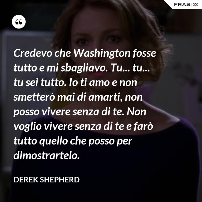 Credevo che Washington fosse tutto e mi sbagliavo. Tu... tu... tu sei tutto. Io ti amo e non smetterò mai di amarti, non posso vivere senza di te. Non voglio vivere senza di te e farò tutto quello che posso per dimostrartelo. - Derek Shepherd
