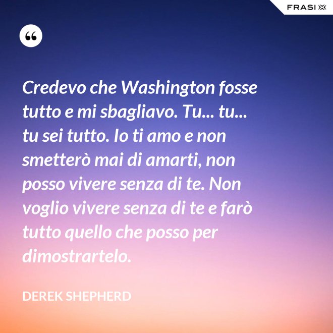 Credevo che Washington fosse tutto e mi sbagliavo. Tu... tu... tu sei tutto. Io ti amo e non smetterò mai di amarti, non posso vivere senza di te. Non voglio vivere senza di te e farò tutto quello che posso per dimostrartelo. - Derek Shepherd