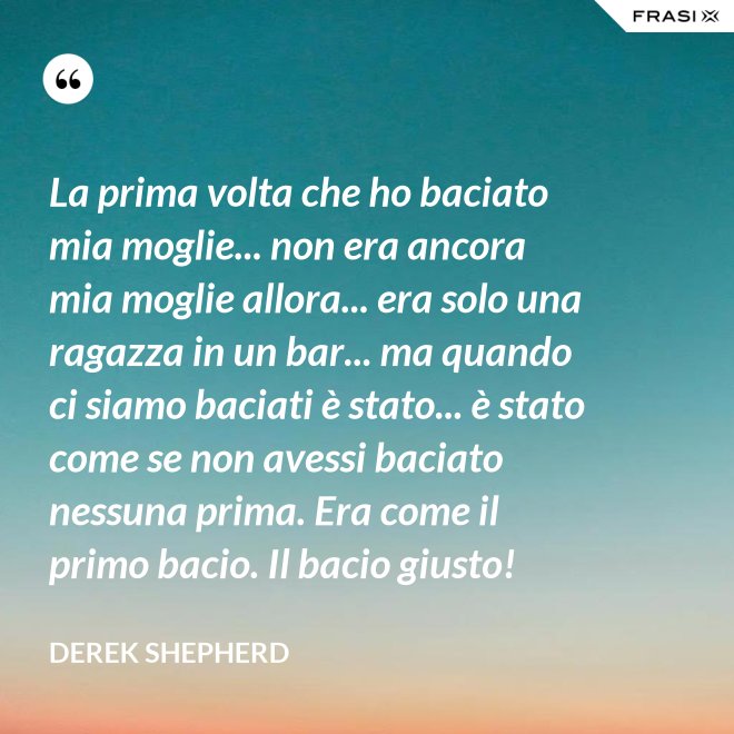 La prima volta che ho baciato mia moglie... non era ancora mia moglie allora... era solo una ragazza in un bar... ma quando ci siamo baciati è stato... è stato come se non avessi baciato nessuna prima. Era come il primo bacio. Il bacio giusto! - Derek Shepherd