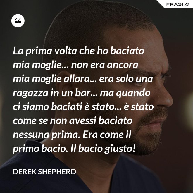 La prima volta che ho baciato mia moglie... non era ancora mia moglie allora... era solo una ragazza in un bar... ma quando ci siamo baciati è stato... è stato come se non avessi baciato nessuna prima. Era come il primo bacio. Il bacio giusto! - Derek Shepherd