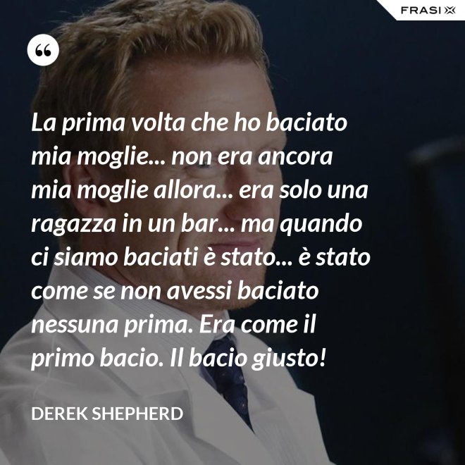 La prima volta che ho baciato mia moglie... non era ancora mia moglie allora... era solo una ragazza in un bar... ma quando ci siamo baciati è stato... è stato come se non avessi baciato nessuna prima. Era come il primo bacio. Il bacio giusto! - Derek Shepherd