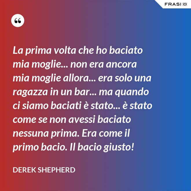 La prima volta che ho baciato mia moglie... non era ancora mia moglie allora... era solo una ragazza in un bar... ma quando ci siamo baciati è stato... è stato come se non avessi baciato nessuna prima. Era come il primo bacio. Il bacio giusto! - Derek Shepherd