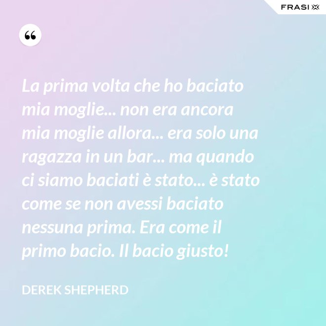 La prima volta che ho baciato mia moglie... non era ancora mia moglie allora... era solo una ragazza in un bar... ma quando ci siamo baciati è stato... è stato come se non avessi baciato nessuna prima. Era come il primo bacio. Il bacio giusto! - Derek Shepherd
