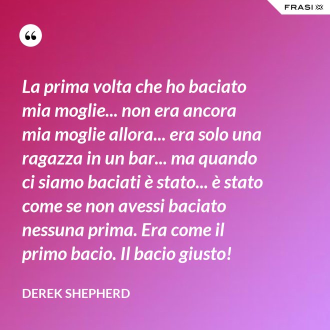 La prima volta che ho baciato mia moglie... non era ancora mia moglie allora... era solo una ragazza in un bar... ma quando ci siamo baciati è stato... è stato come se non avessi baciato nessuna prima. Era come il primo bacio. Il bacio giusto! - Derek Shepherd