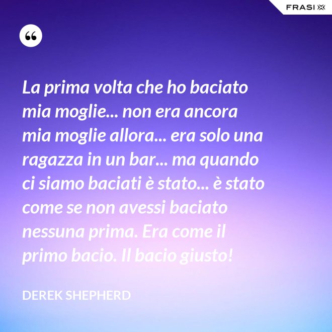 La prima volta che ho baciato mia moglie... non era ancora mia moglie allora... era solo una ragazza in un bar... ma quando ci siamo baciati è stato... è stato come se non avessi baciato nessuna prima. Era come il primo bacio. Il bacio giusto! - Derek Shepherd