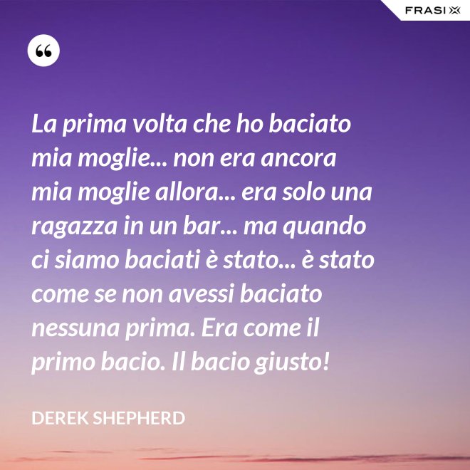 La prima volta che ho baciato mia moglie... non era ancora mia moglie allora... era solo una ragazza in un bar... ma quando ci siamo baciati è stato... è stato come se non avessi baciato nessuna prima. Era come il primo bacio. Il bacio giusto! - Derek Shepherd