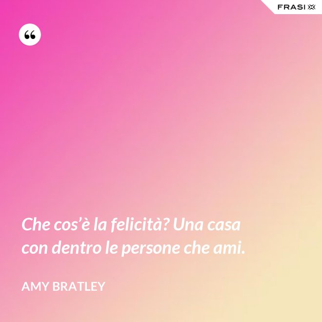 Che cos’è la felicità? Una casa con dentro le persone che ami. - Amy Bratley