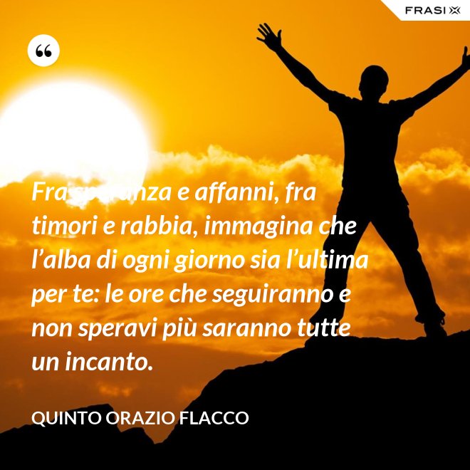Fra speranza e affanni, fra timori e rabbia, immagina che l’alba di ogni giorno sia l’ultima per te: le ore che seguiranno e non speravi più saranno tutte un incanto. - Quinto Orazio Flacco