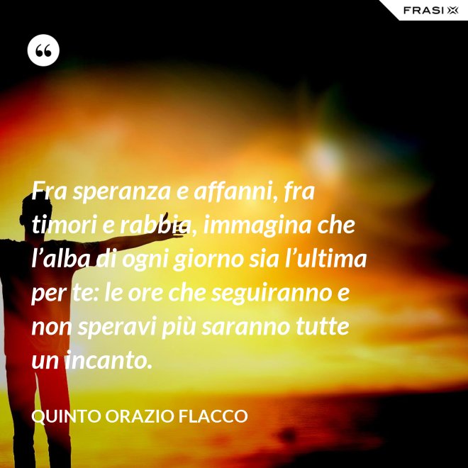 Fra speranza e affanni, fra timori e rabbia, immagina che l’alba di ogni giorno sia l’ultima per te: le ore che seguiranno e non speravi più saranno tutte un incanto. - Quinto Orazio Flacco