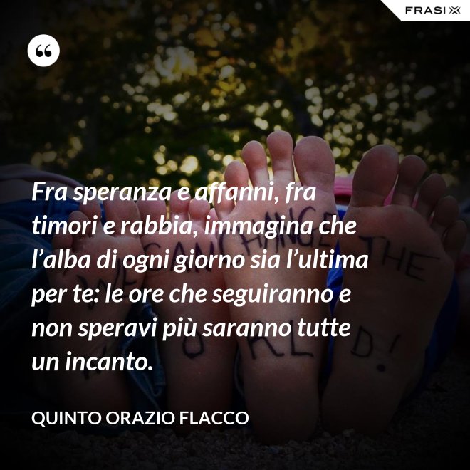 Fra speranza e affanni, fra timori e rabbia, immagina che l’alba di ogni giorno sia l’ultima per te: le ore che seguiranno e non speravi più saranno tutte un incanto. - Quinto Orazio Flacco