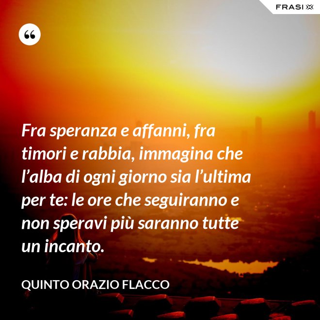 Fra speranza e affanni, fra timori e rabbia, immagina che l’alba di ogni giorno sia l’ultima per te: le ore che seguiranno e non speravi più saranno tutte un incanto. - Quinto Orazio Flacco