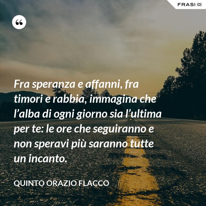 Fra speranza e affanni, fra timori e rabbia, immagina che l’alba di ogni giorno sia l’ultima per te: le ore che seguiranno e non speravi più saranno tutte un incanto. - Quinto Orazio Flacco