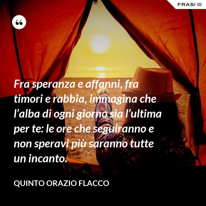 Fra speranza e affanni, fra timori e rabbia, immagina che l’alba di ogni giorno sia l’ultima per te: le ore che seguiranno e non speravi più saranno tutte un incanto. - Quinto Orazio Flacco