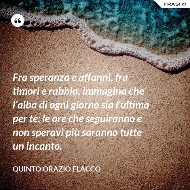Fra speranza e affanni, fra timori e rabbia, immagina che l’alba di ogni giorno sia l’ultima per te: le ore che seguiranno e non speravi più saranno tutte un incanto. - Quinto Orazio Flacco