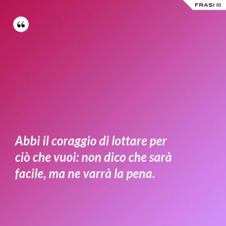 Abbi il coraggio di lottare per ciò che vuoi: non dico che sarà facile, ma ne varrà la pena. - Anonimo