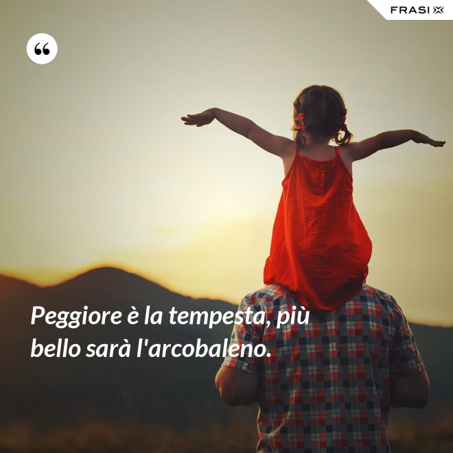 Peggiore è la tempesta, più bello sarà l'arcobaleno. - Anonimo