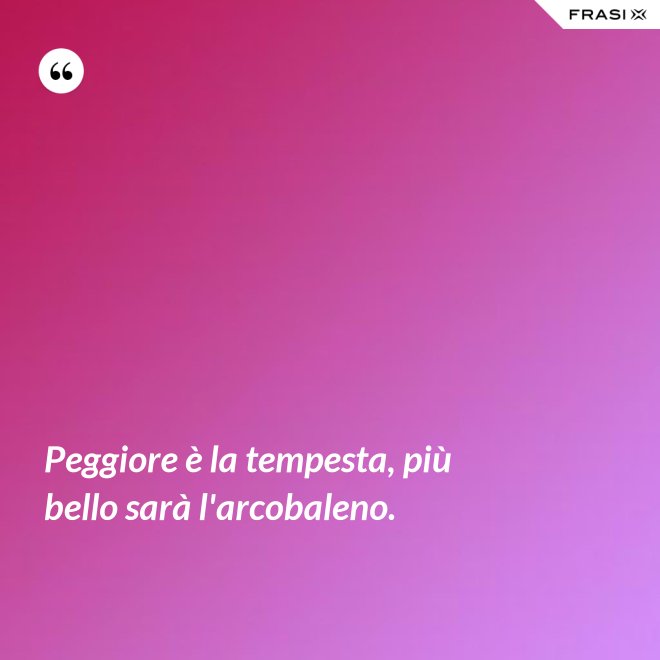 Peggiore è la tempesta, più bello sarà l'arcobaleno. - Anonimo