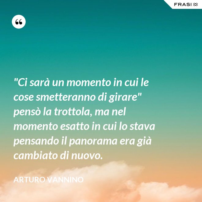 "Ci sarà un momento in cui le cose smetteranno di girare" pensò la trottola, ma nel momento esatto in cui lo stava pensando il panorama era già cambiato di nuovo. - Arturo Vannino