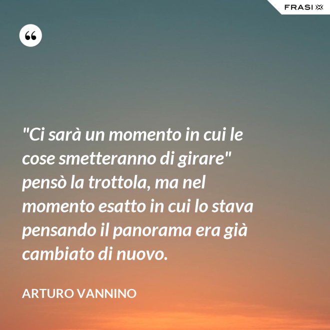 "Ci sarà un momento in cui le cose smetteranno di girare" pensò la trottola, ma nel momento esatto in cui lo stava pensando il panorama era già cambiato di nuovo. - Arturo Vannino