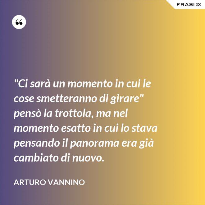 "Ci sarà un momento in cui le cose smetteranno di girare" pensò la trottola, ma nel momento esatto in cui lo stava pensando il panorama era già cambiato di nuovo. - Arturo Vannino