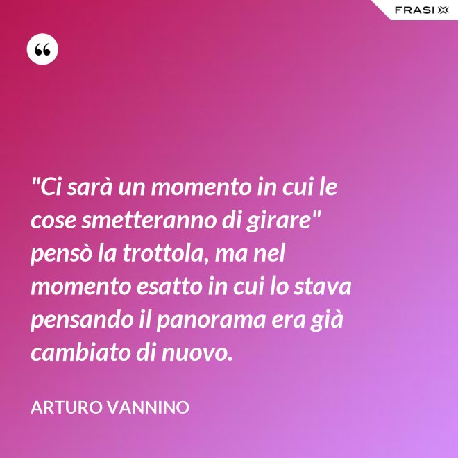 "Ci sarà un momento in cui le cose smetteranno di girare" pensò la trottola, ma nel momento esatto in cui lo stava pensando il panorama era già cambiato di nuovo. - Arturo Vannino