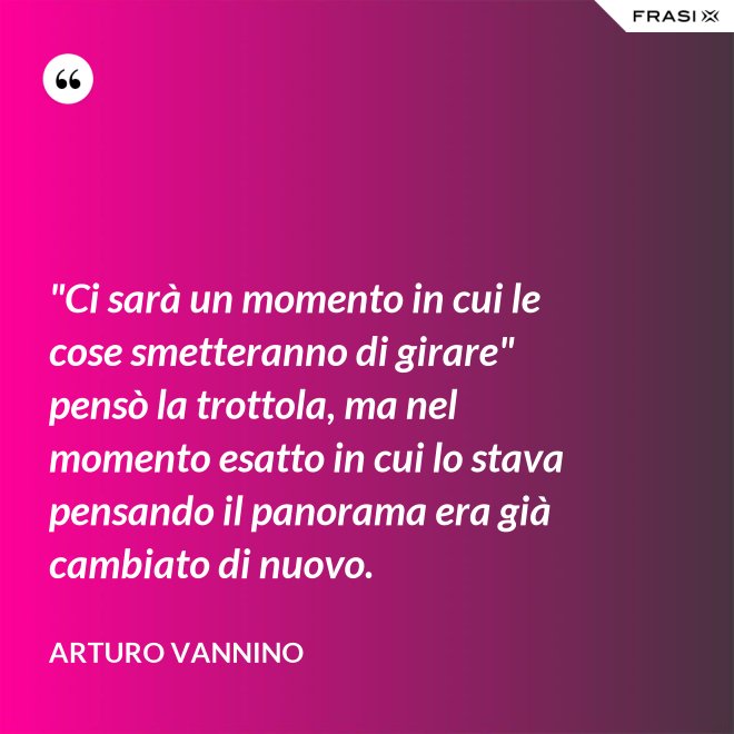 "Ci sarà un momento in cui le cose smetteranno di girare" pensò la trottola, ma nel momento esatto in cui lo stava pensando il panorama era già cambiato di nuovo. - Arturo Vannino