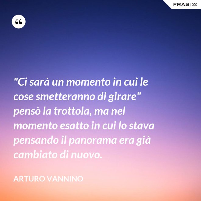 "Ci sarà un momento in cui le cose smetteranno di girare" pensò la trottola, ma nel momento esatto in cui lo stava pensando il panorama era già cambiato di nuovo. - Arturo Vannino